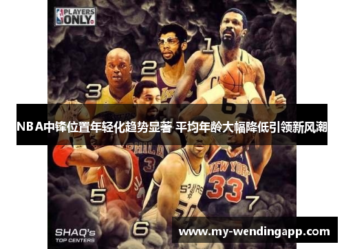 NBA中锋位置年轻化趋势显著 平均年龄大幅降低引领新风潮