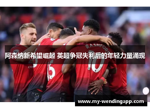 阿森纳新希望崛起 英超争冠失利后的年轻力量涌现