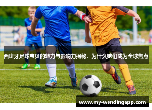 西班牙足球宝贝的魅力与影响力揭秘，为什么她们成为全球焦点