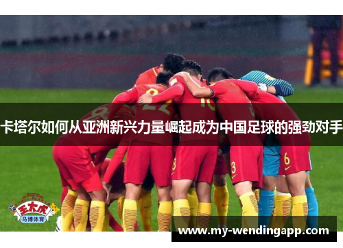 卡塔尔如何从亚洲新兴力量崛起成为中国足球的强劲对手