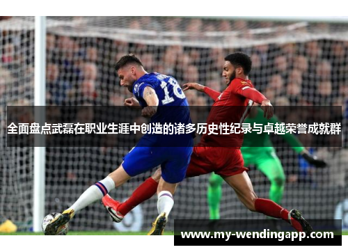 全面盘点武磊在职业生涯中创造的诸多历史性纪录与卓越荣誉成就群