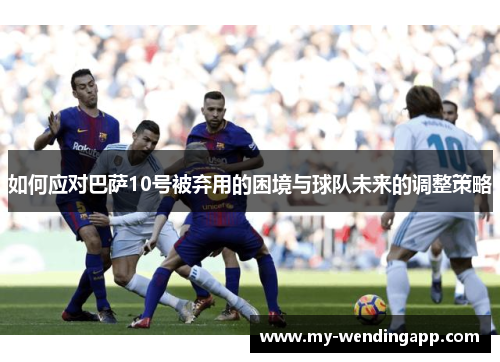 如何应对巴萨10号被弃用的困境与球队未来的调整策略