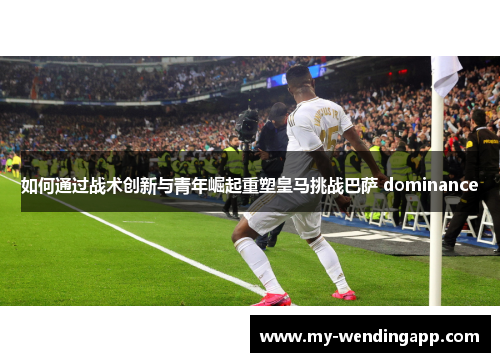 如何通过战术创新与青年崛起重塑皇马挑战巴萨 dominance 如何通过战术创新与青年崛起重塑皇马挑战巴萨 dominance