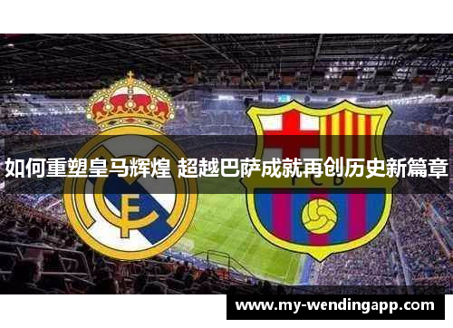 如何重塑皇马辉煌 超越巴萨成就再创历史新篇章