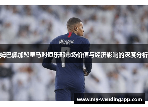 姆巴佩加盟皇马对俱乐部市场价值与经济影响的深度分析